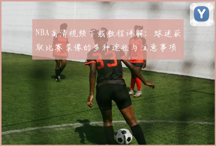 NBA高清视频下载教程详解：球迷获取比赛录像的多种途径与注意事项