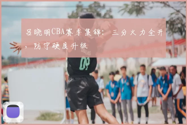 吕晓明CBA赛季集锦：三分火力全开，防守硬度升级