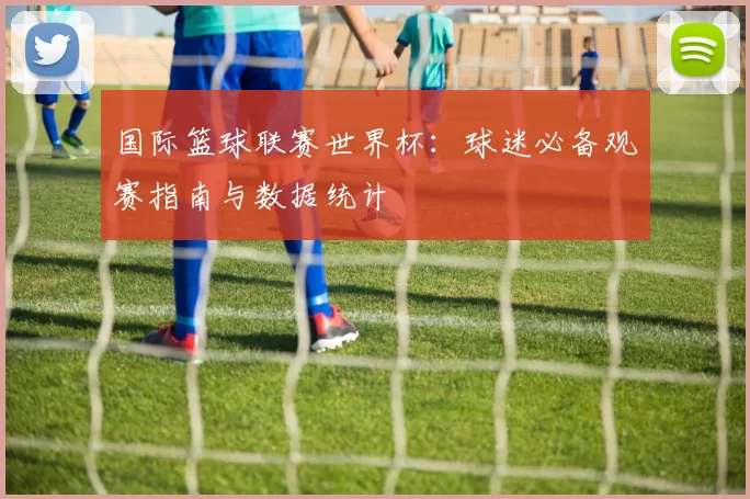 国际篮球联赛世界杯:球迷必备观赛指南与数据统计