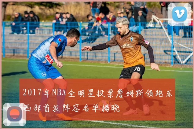 2017年NBA全明星投票詹姆斯领跑东西部首发阵容名单揭晓