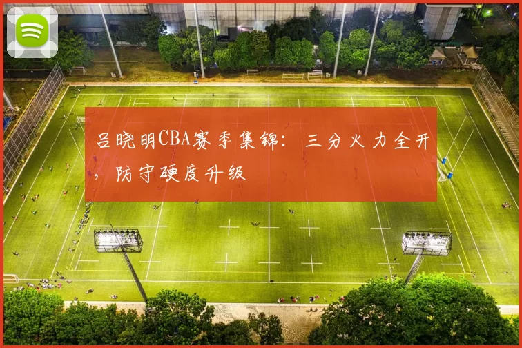 吕晓明CBA赛季集锦：三分火力全开，防守硬度升级