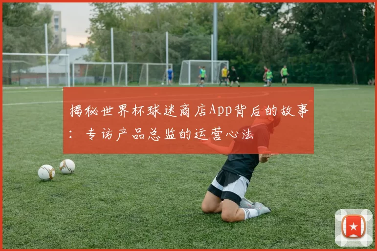 揭秘世界杯球迷商店App背后的故事:专访产品总监的运营心法