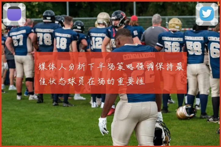媒体人分析下半场策略强调保持最佳状态球员在场的重要性